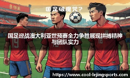 国足迎战澳大利亚世预赛全力争胜展现拼搏精神与团队实力